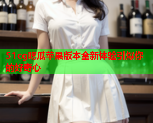 51cg吃瓜苹果版本全新体验引爆你的好奇心