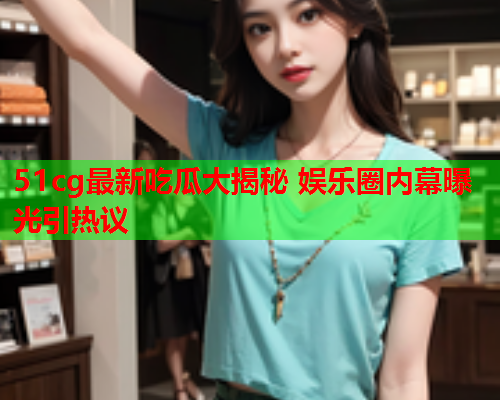 51cg最新吃瓜大揭秘 娱乐圈内幕曝光引热议