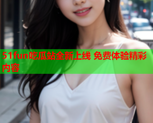 51fun吃瓜站全新上线 免费体验精彩内容