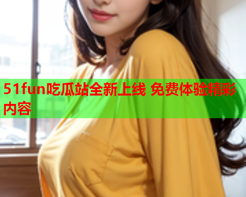 51fun吃瓜站全新上线 免费体验精彩内容