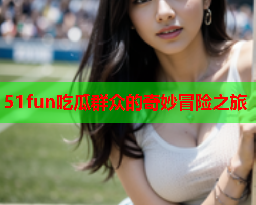 51fun吃瓜群众的奇妙冒险之旅