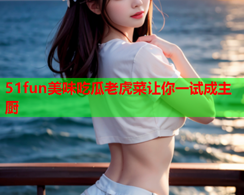 51fun美味吃瓜老虎菜让你一试成主厨