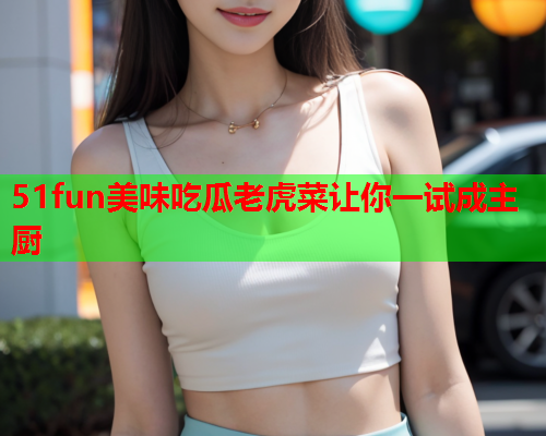 51fun美味吃瓜老虎菜让你一试成主厨