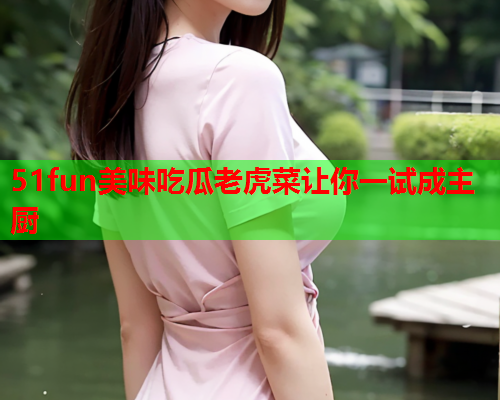 51fun美味吃瓜老虎菜让你一试成主厨