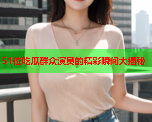 51位吃瓜群众演员的精彩瞬间大揭秘