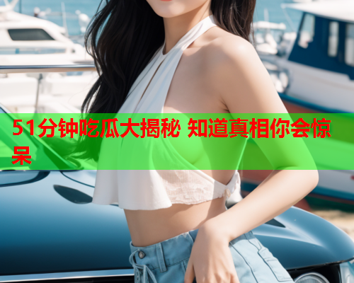 51分钟吃瓜大揭秘 知道真相你会惊呆