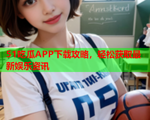 51吃瓜APP下载攻略，轻松获取最新娱乐资讯