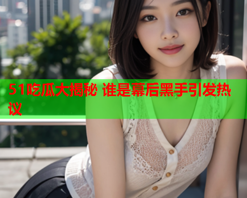 51吃瓜大揭秘 谁是幕后黑手引发热议
