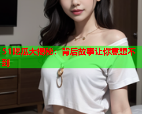 51吃瓜大揭秘：背后故事让你意想不到