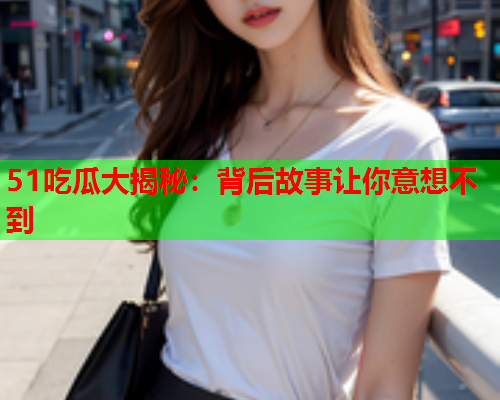 51吃瓜大揭秘：背后故事让你意想不到
