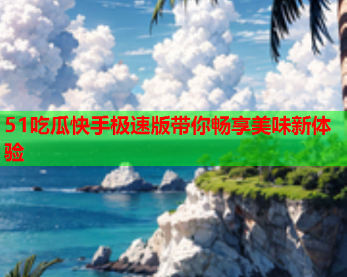 51吃瓜快手极速版带你畅享美味新体验