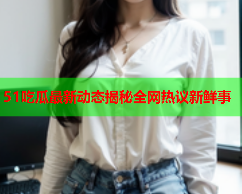 51吃瓜最新动态揭秘全网热议新鲜事