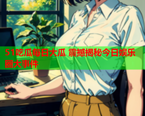 51吃瓜每日大瓜 震撼揭秘今日娱乐圈大事件