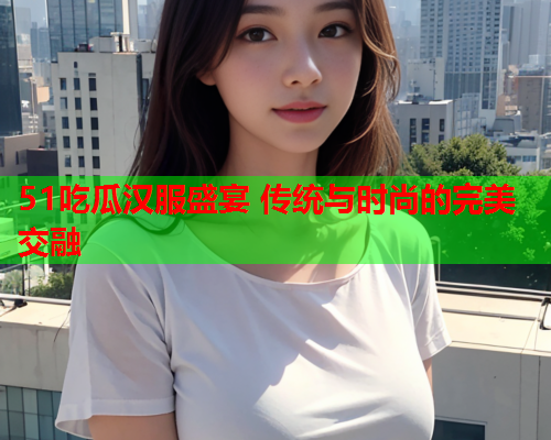 51吃瓜汉服盛宴 传统与时尚的完美交融