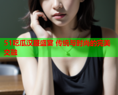 51吃瓜汉服盛宴 传统与时尚的完美交融