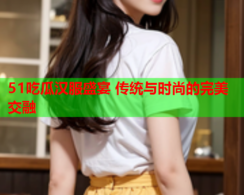 51吃瓜汉服盛宴 传统与时尚的完美交融