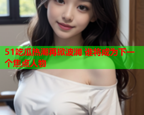 51吃瓜热潮再掀波澜 谁将成为下一个焦点人物