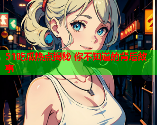 51吃瓜热点揭秘 你不知道的背后故事