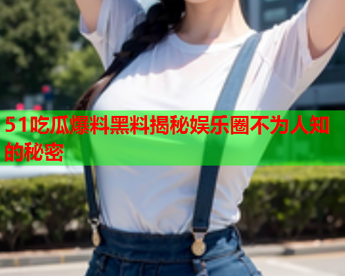 51吃瓜爆料黑料揭秘娱乐圈不为人知的秘密