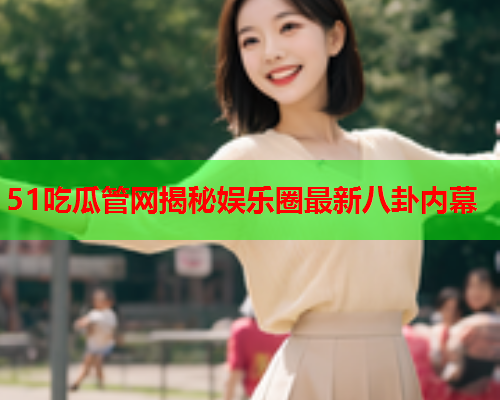 51吃瓜管网揭秘娱乐圈最新八卦内幕