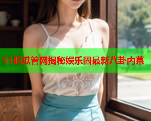 51吃瓜管网揭秘娱乐圈最新八卦内幕