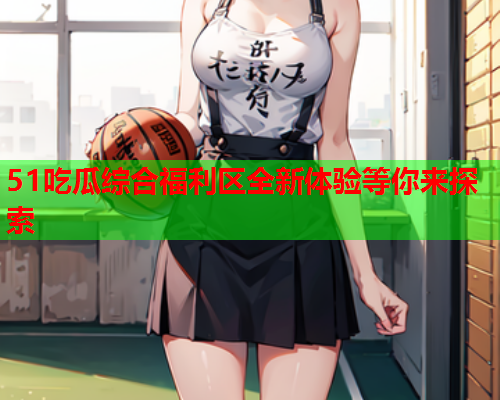 51吃瓜综合福利区全新体验等你来探索