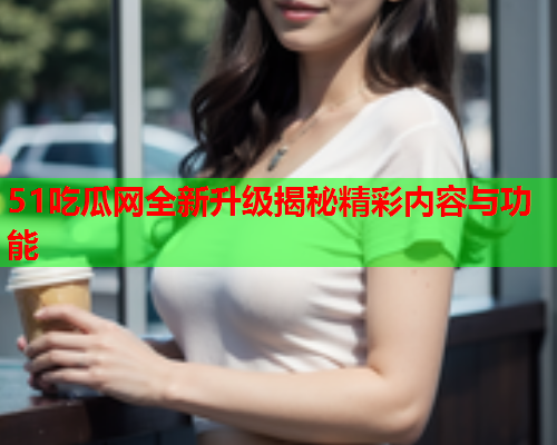 51吃瓜网全新升级揭秘精彩内容与功能
