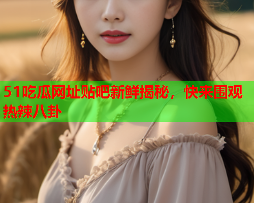 51吃瓜网址贴吧新鲜揭秘，快来围观热辣八卦