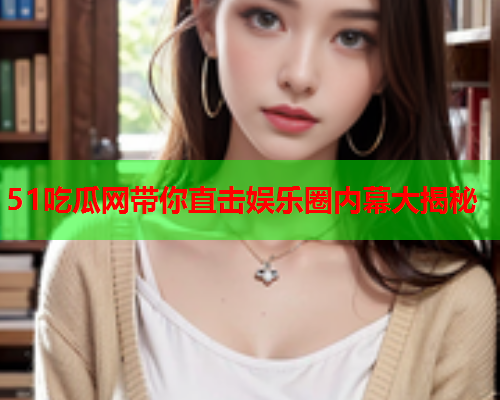 51吃瓜网带你直击娱乐圈内幕大揭秘