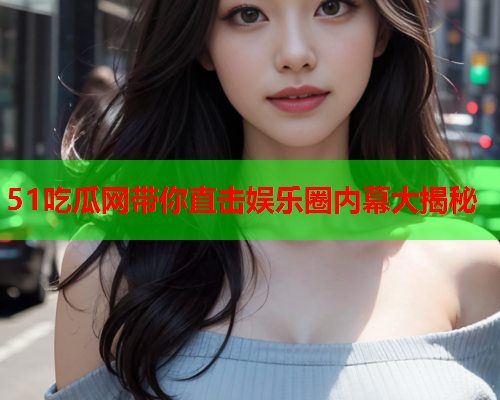 51吃瓜网带你直击娱乐圈内幕大揭秘