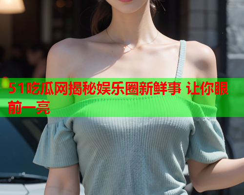 51吃瓜网揭秘娱乐圈新鲜事 让你眼前一亮