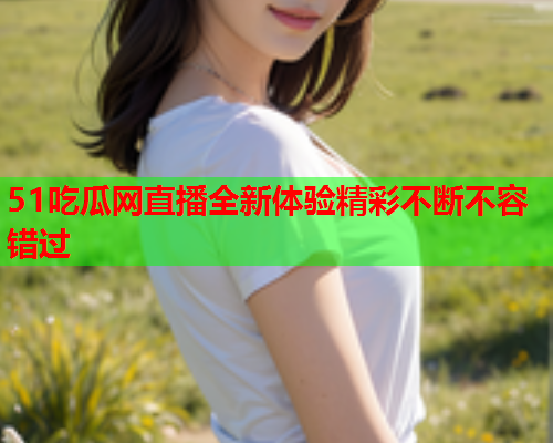 51吃瓜网直播全新体验精彩不断不容错过