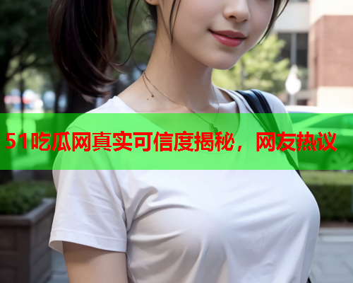 51吃瓜网真实可信度揭秘，网友热议