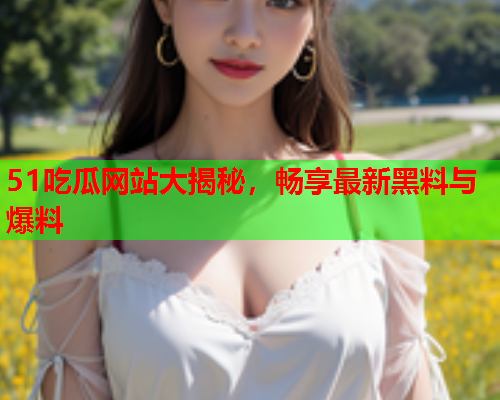 51吃瓜网站大揭秘，畅享最新黑料与爆料