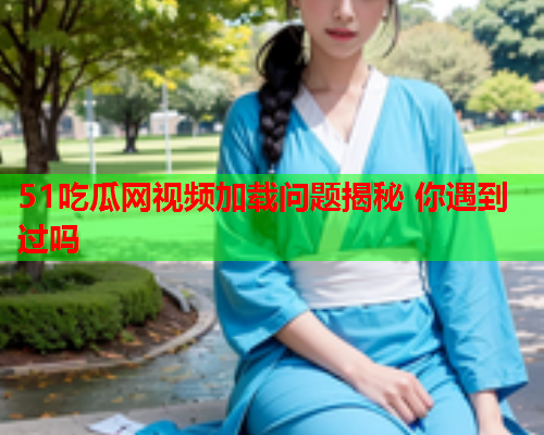 51吃瓜网视频加载问题揭秘 你遇到过吗