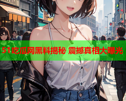 51吃瓜网黑料揭秘 震撼真相大曝光