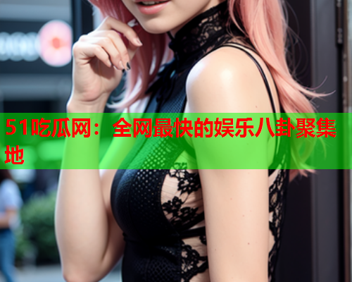 51吃瓜网：全网最快的娱乐八卦聚集地