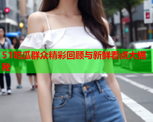 51吃瓜群众精彩回顾与新鲜看点大揭秘