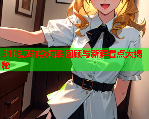 51吃瓜群众精彩回顾与新鲜看点大揭秘