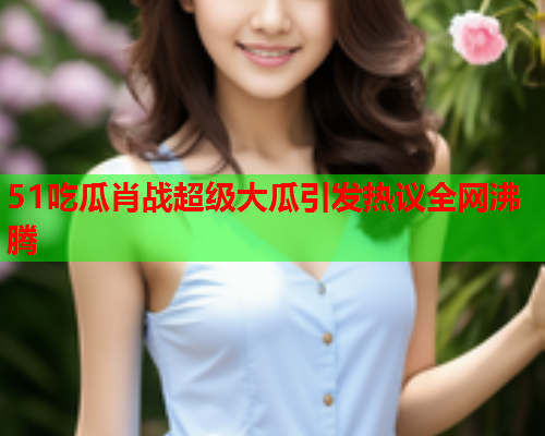 51吃瓜肖战超级大瓜引发热议全网沸腾