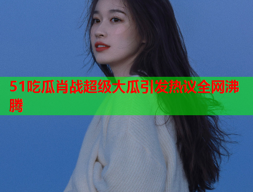 51吃瓜肖战超级大瓜引发热议全网沸腾