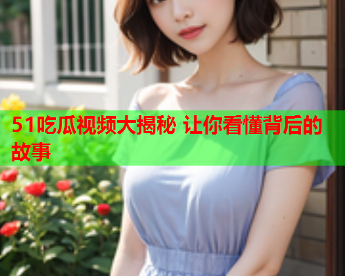 51吃瓜视频大揭秘 让你看懂背后的故事