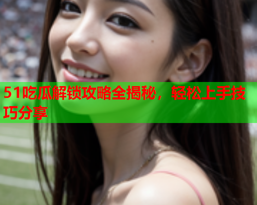 51吃瓜解锁攻略全揭秘，轻松上手技巧分享