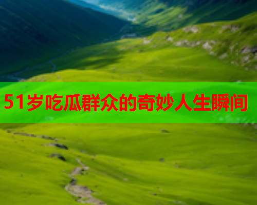 51岁吃瓜群众的奇妙人生瞬间