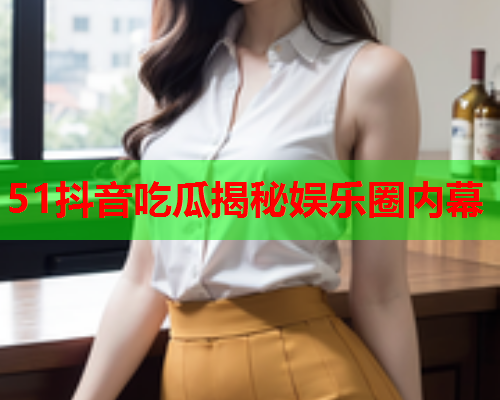 51抖音吃瓜揭秘娱乐圈内幕