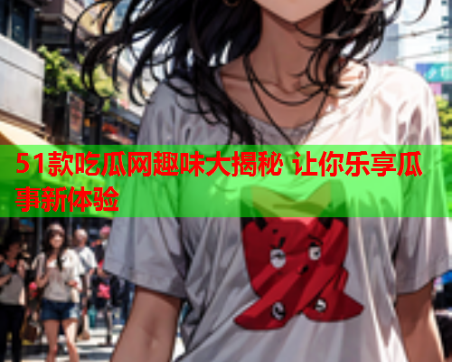 51款吃瓜网趣味大揭秘 让你乐享瓜事新体验