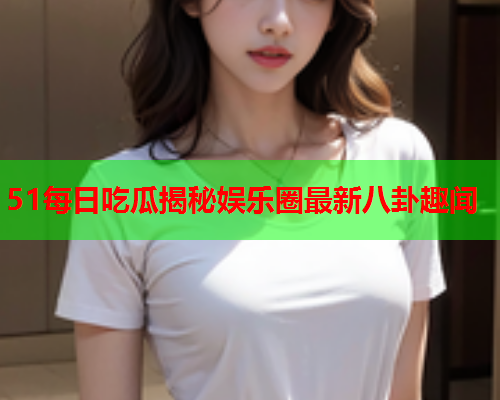51每日吃瓜揭秘娱乐圈最新八卦趣闻