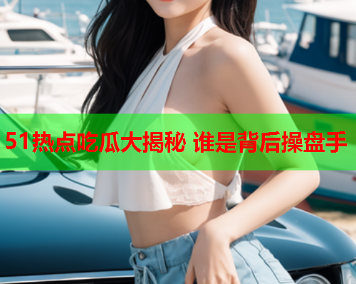 51热点吃瓜大揭秘 谁是背后操盘手