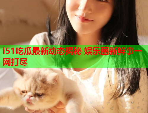i51吃瓜最新动态揭秘 娱乐圈新鲜事一网打尽