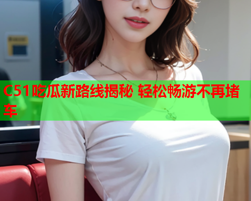 C51吃瓜新路线揭秘 轻松畅游不再堵车